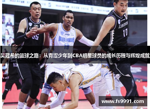 吴冠希的篮球之路：从青涩少年到CBA明星球员的成长历程与辉煌成就