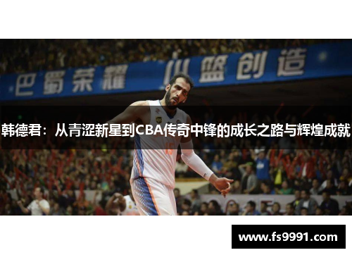 韩德君：从青涩新星到CBA传奇中锋的成长之路与辉煌成就